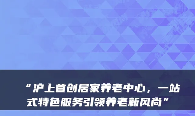 “沪上首创居家养老中心，一站式特色服务引领养老新风尚”