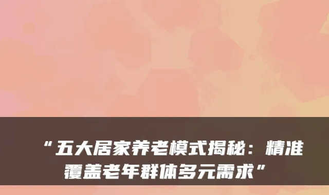 “五大居家养老模式揭秘:精准覆盖老年群体多元需求”