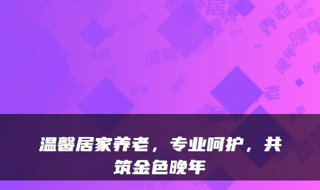 温馨居家养老,专业呵护,共筑金色晚年