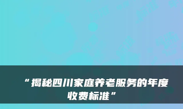 “揭秘四川家庭养老服务的年度收费标准”