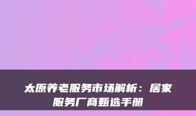 太原养老服务市场解析:居家服务厂商甄选手册