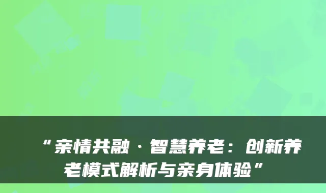 “亲情共融·智慧养老:创新养老模式解析与亲身体验”