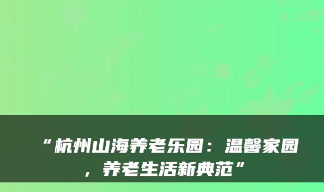 “杭州山海养老乐园：温馨家园，养老生活新典范”
