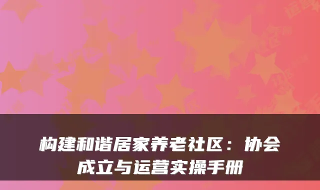 构建和谐居家养老社区:协会成立与运营实操手册
