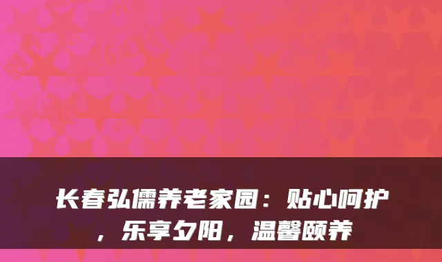 长春弘儒养老家园:贴心呵护,乐享夕阳,温馨颐养