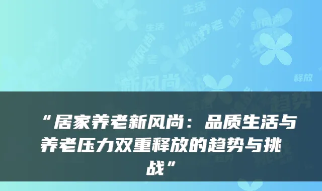 “居家养老新风尚:品质生活与养老压力双重释放的趋势与挑战”