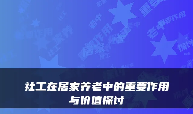 社工在居家养老中的重要作用与价值探讨