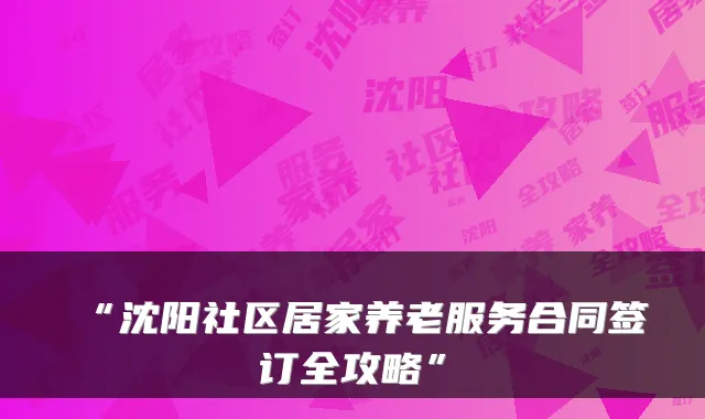 “沈阳社区居家养老服务合同签订全攻略”