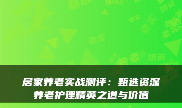 居家养老实战测评：甄选资深养老护理精英之道与价值