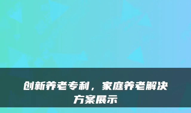 创新养老专利,家庭养老解决方案展示