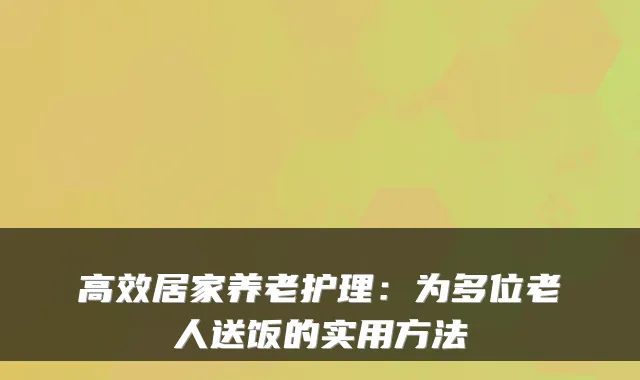 高效居家养老护理:为多位老人送饭的实用方法
