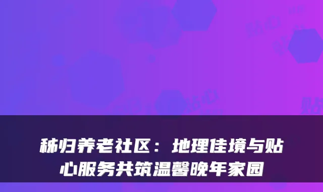 秭归养老社区:地理佳境与贴心服务共筑温馨晚年家园