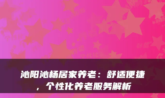 沁阳沁杨居家养老：舒适便捷，个性化养老服务解析