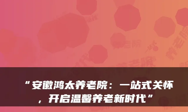 “安徽鸿太养老院:一站式关怀,开启温馨养老新时代”