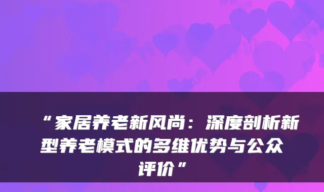 “家居养老新风尚：深度剖析新型养老模式的多维优势与公众评价”