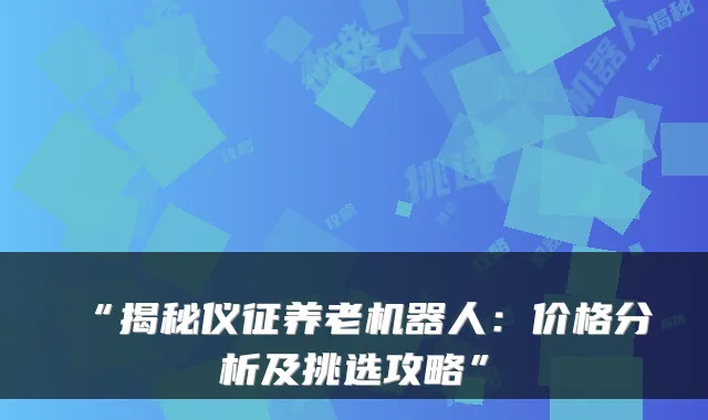 “揭秘仪征养老机器人:价格分析及挑选攻略”