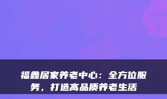 福鑫居家养老中心:全方位服务,打造高品质养老生活