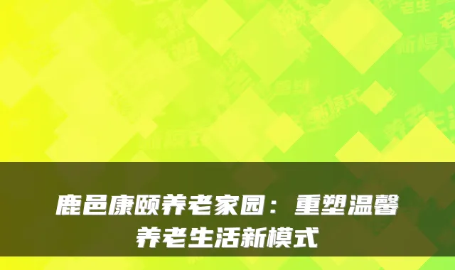 鹿邑康颐养老家园：重塑温馨养老生活新模式