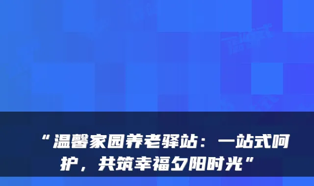 “温馨家园养老驿站：一站式呵护，共筑幸福夕阳时光”
