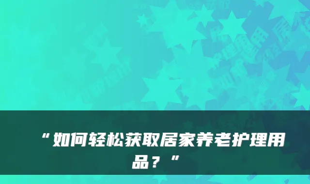 “如何轻松获取居家养老护理用品？”