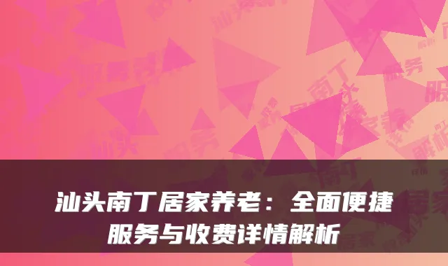 汕头南丁居家养老:全面便捷服务与收费详情解析
