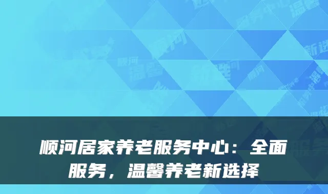顺河居家养老服务中心：全面服务，温馨养老新选择