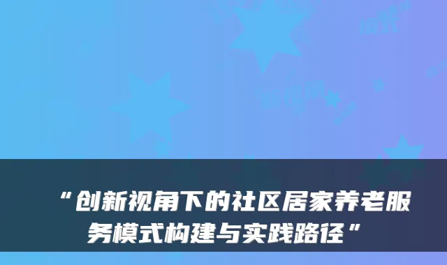 “创新视角下的社区居家养老服务模式构建与实践路径”