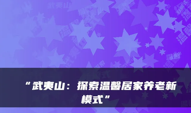 “武夷山：探索温馨居家养老新模式”