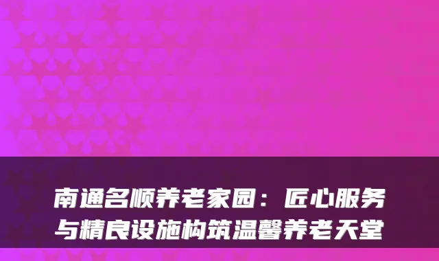 南通名顺养老家园:匠心服务与精良设施构筑温馨养老天堂