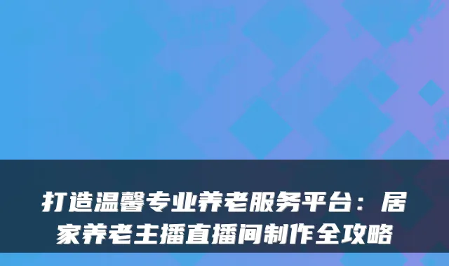 打造温馨专业养老服务平台:居家养老主播直播间制作全攻略