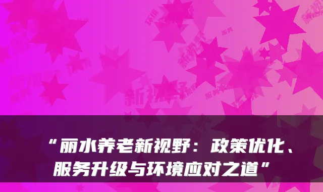 “丽水养老新视野：政策优化、服务升级与环境应对之道”