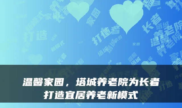 温馨家园,塔城养老院为长者打造宜居养老新模式