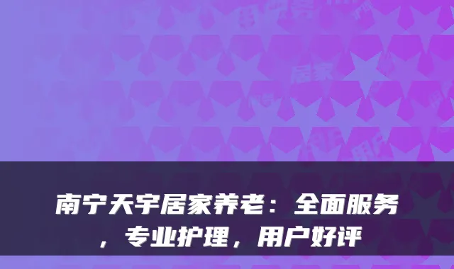 南宁天宇居家养老：全面服务，专业护理，用户好评