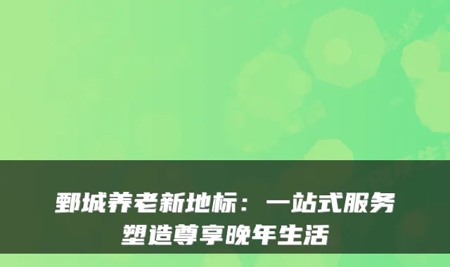 鄄城养老新地标：一站式服务塑造尊享晚年生活