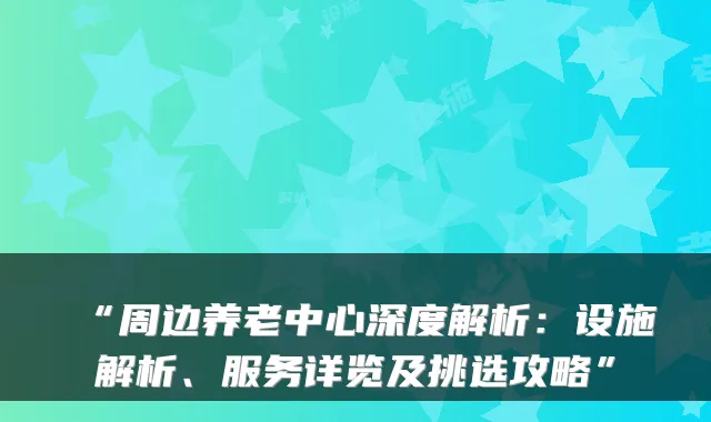 “周边养老中心深度解析:设施解析、服务详览及挑选攻略”