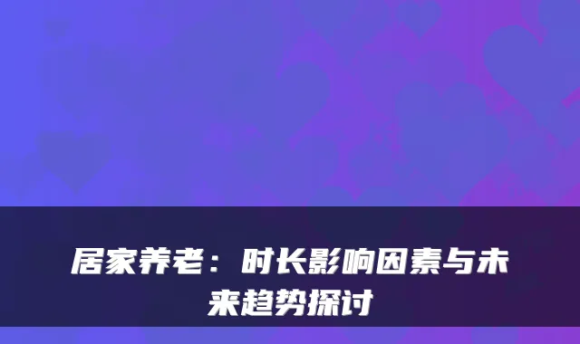 居家养老：时长影响因素与未来趋势探讨