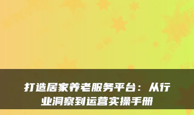 打造居家养老服务平台：从行业洞察到运营实操手册
