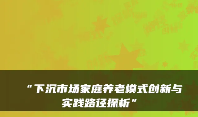 “下沉市场家庭养老模式创新与实践路径探析”