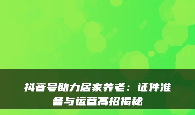 抖音号助力居家养老:证件准备与运营高招揭秘