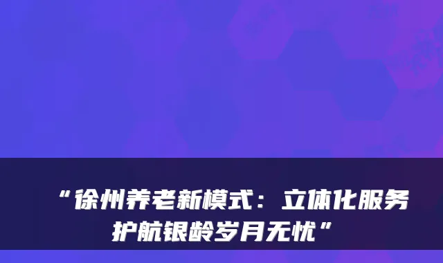“徐州养老新模式:立体化服务护航银龄岁月无忧”