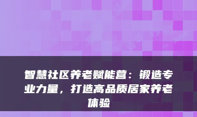 智慧社区养老赋能营:锻造专业力量,打造高品质居家养老体验