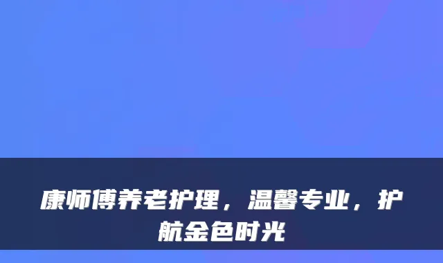康师傅养老护理,温馨专业,护航金色时光