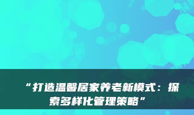 “打造温馨居家养老新模式:探索多样化管理策略”