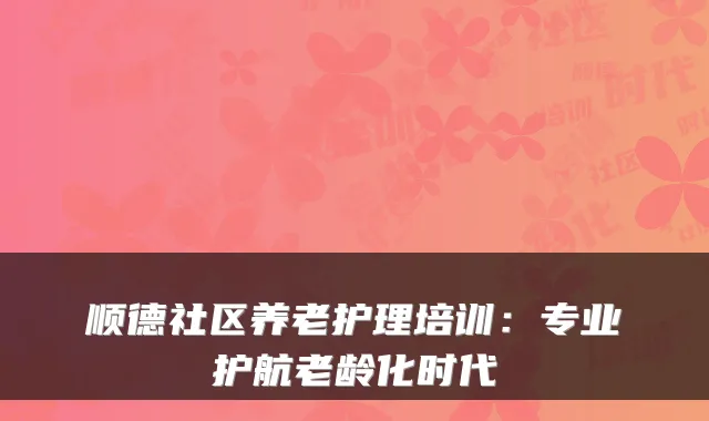 顺德社区养老护理培训：专业护航老龄化时代