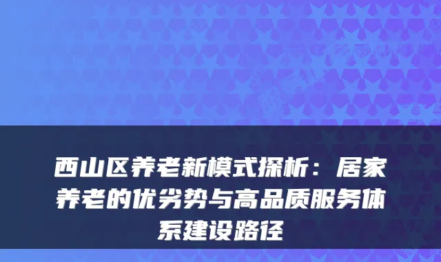 西山区养老新模式探析:居家养老的优劣势与高品质服务体系建设路径