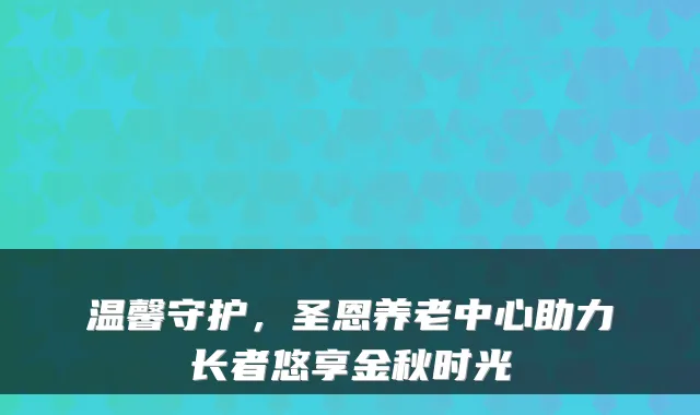 温馨守护,圣恩养老中心助力长者悠享金秋时光