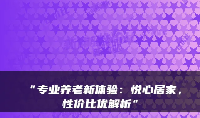 “专业养老新体验:悦心居家,性价比优解析”