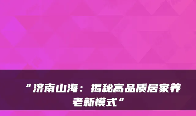 “济南山海：揭秘高品质居家养老新模式”