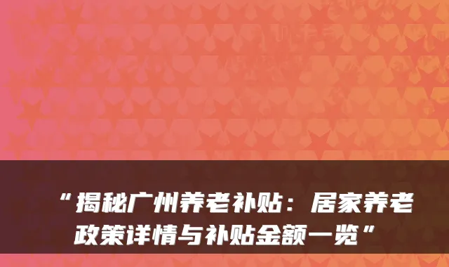 “揭秘广州养老补贴：居家养老政策详情与补贴金额一览”