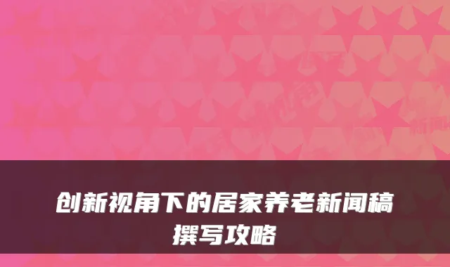 创新视角下的居家养老新闻稿撰写攻略